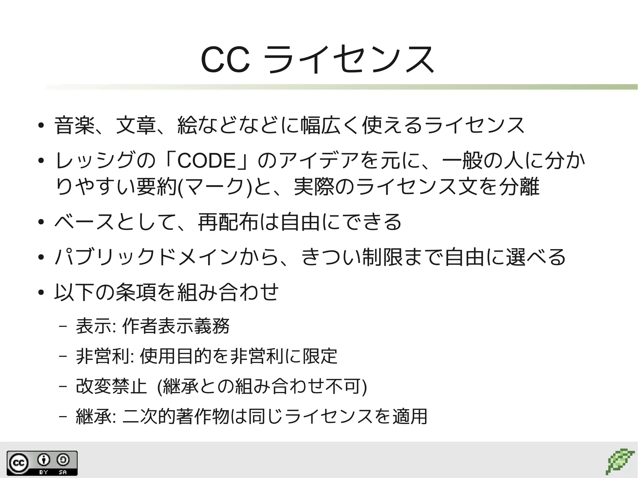 CC ライセンス
●
    音楽、文章、絵などなどに幅広く使えるライセンス
●
    レッシグの「CODE」のアイデアを元に、一般の人に分か
    りやすい要約(マーク)と、実際のライセンス文を分離
●
    ベースとして、再配布は自由にできる
●
    パブリックドメインから、きつい制限まで自由に選べる
●
    以下の条項を組み合わせ
    –   表示: 作者表示義務
    –   非営利: 使用目的を非営利に限定
    –   改変禁止 (継承との組み合わせ不可)
    –   継承: 二次的著作物は同じライセンスを適用
 