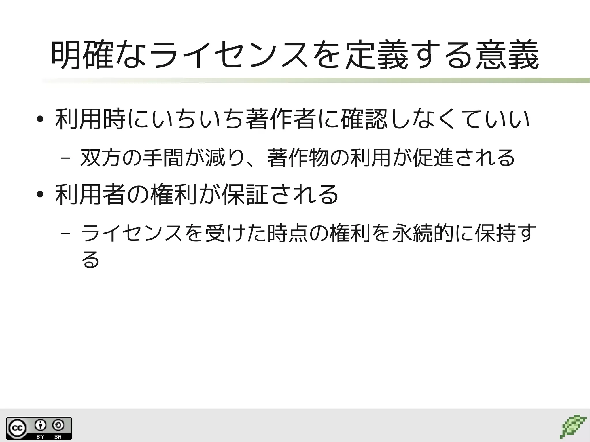 明確なライセンスを定義する意義
●
    利用時にいちいち著作者に確認しなくていい
    –   双方の手間が減り、著作物の利用が促進される
●
    利用者の権利が保証される
    –   ライセンスを受けた時点の権利を永続的に保持す
        る
 