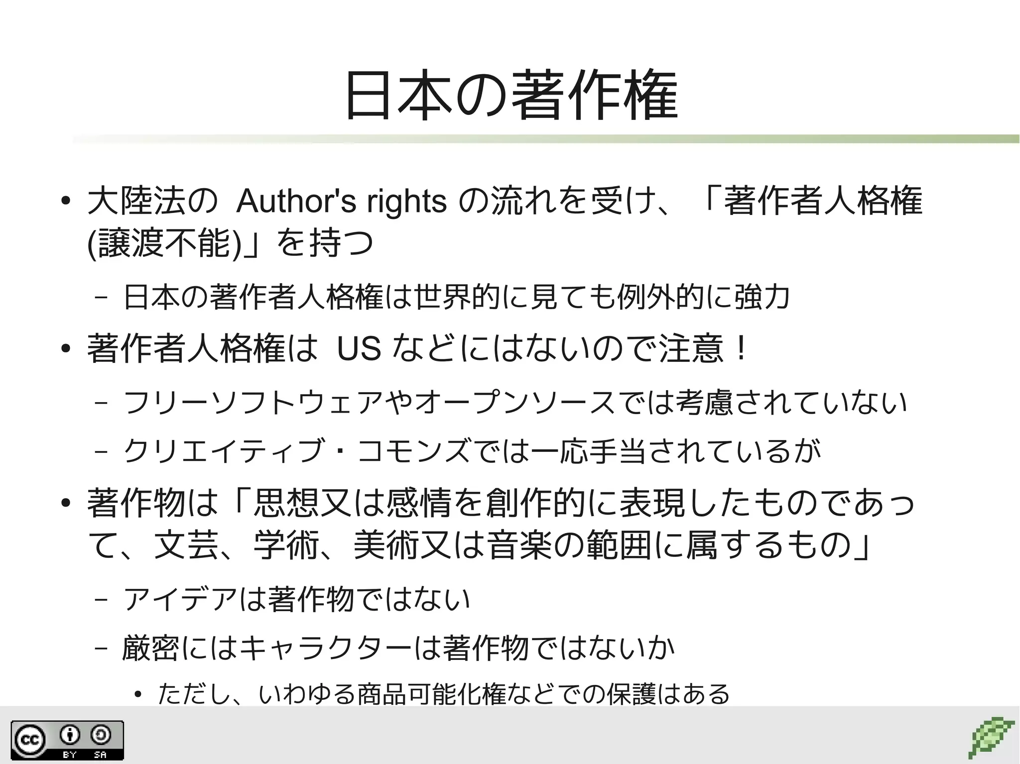 日本の著作権
●
    大陸法の Author's rights の流れを受け、「著作者人格権
    (譲渡不能)」を持つ
    –   日本の著作者人格権は世界的に見ても例外的に強力
●
    著作者人格権は US などにはないので注意！
    –   フリーソフトウェアやオープンソースでは考慮されていない
    –   クリエイティブ・コモンズでは一応手当されているが
●
    著作物は「思想又は感情を創作的に表現したものであっ
    て、文芸、学術、美術又は音楽の範囲に属するもの」
    –   アイデアは著作物ではない
    –   厳密にはキャラクターは著作物ではないか
        ●
            ただし、いわゆる商品可能化権などでの保護はある
 