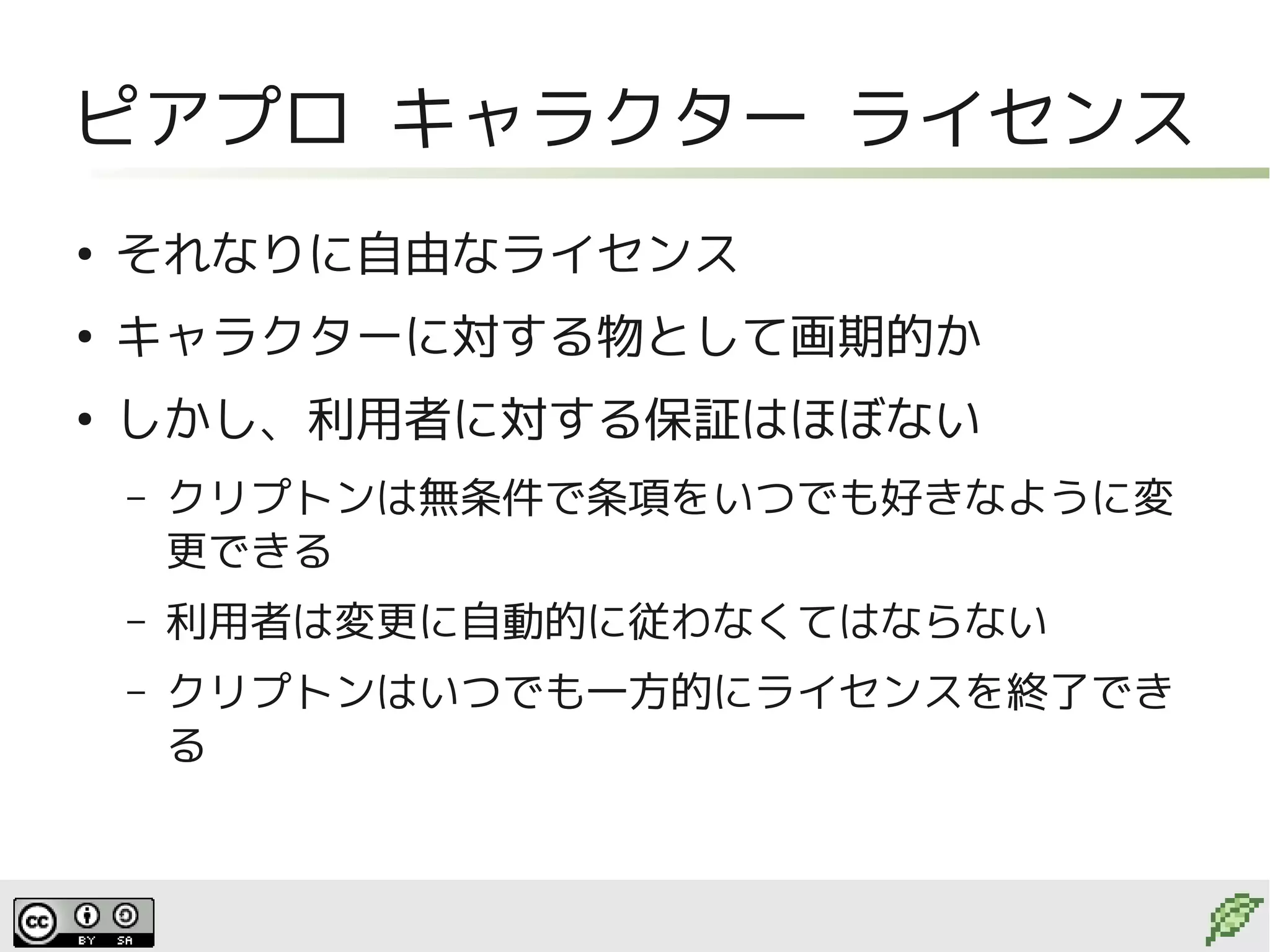 ピアプロ キャラクター ライセンス
●
    それなりに自由なライセンス
●
    キャラクターに対する物として画期的か
●
    しかし、利用者に対する保証はほぼない
    –   クリプトンは無条件で条項をいつでも好きなように変
        更できる
    –   利用者は変更に自動的に従わなくてはならない
    –   クリプトンはいつでも一方的にライセンスを終了でき
        る
 