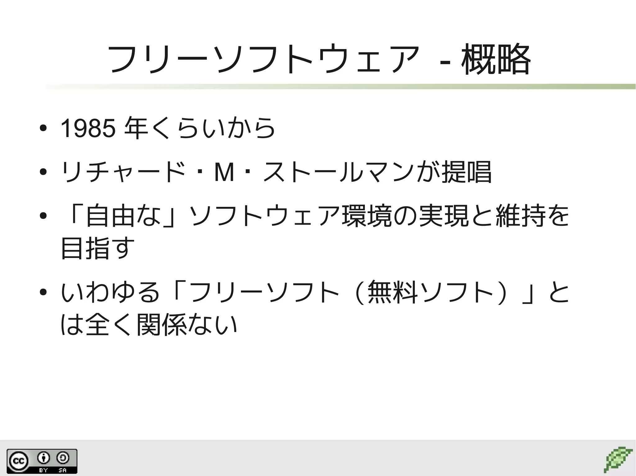 フリーソフトウェア - 概略
●
    1985 年くらいから
●
    リチャード・M・ストールマンが提唱
●
    「自由な」ソフトウェア環境の実現と維持を
    目指す
●
    いわゆる「フリーソフト（無料ソフト）」と
    は全く関係ない
 