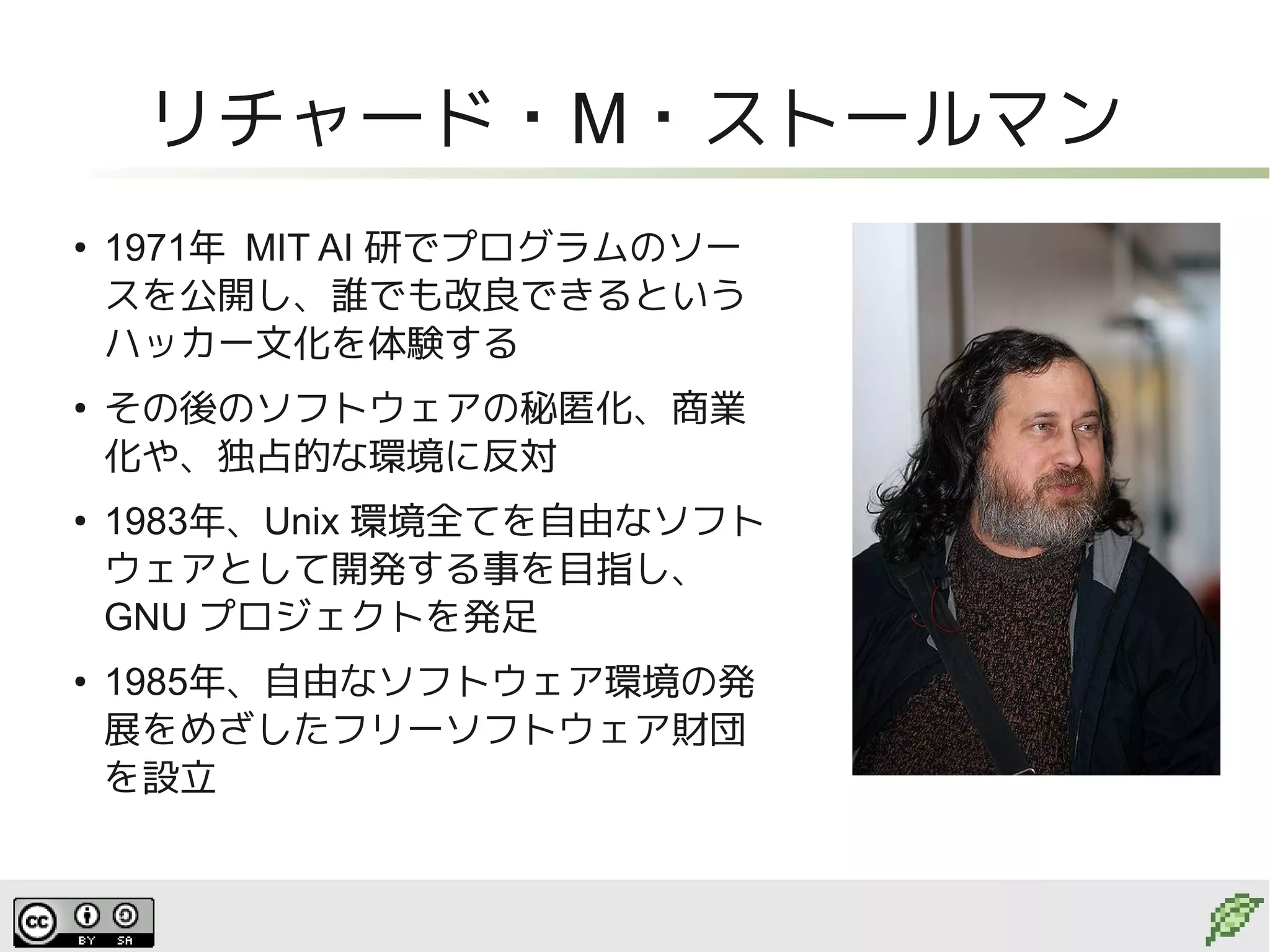 リチャード・M・ストールマン
●
    1971年 MIT AI 研でプログラムのソー
    スを公開し、誰でも改良できるという
    ハッカー文化を体験する
●
    その後のソフトウェアの秘匿化、商業
    化や、独占的な環境に反対
●
    1983年、Unix 環境全てを自由なソフト
    ウェアとして開発する事を目指し、
    GNU プロジェクトを発足
●
    1985年、自由なソフトウェア環境の発
    展をめざしたフリーソフトウェア財団
    を設立
 
