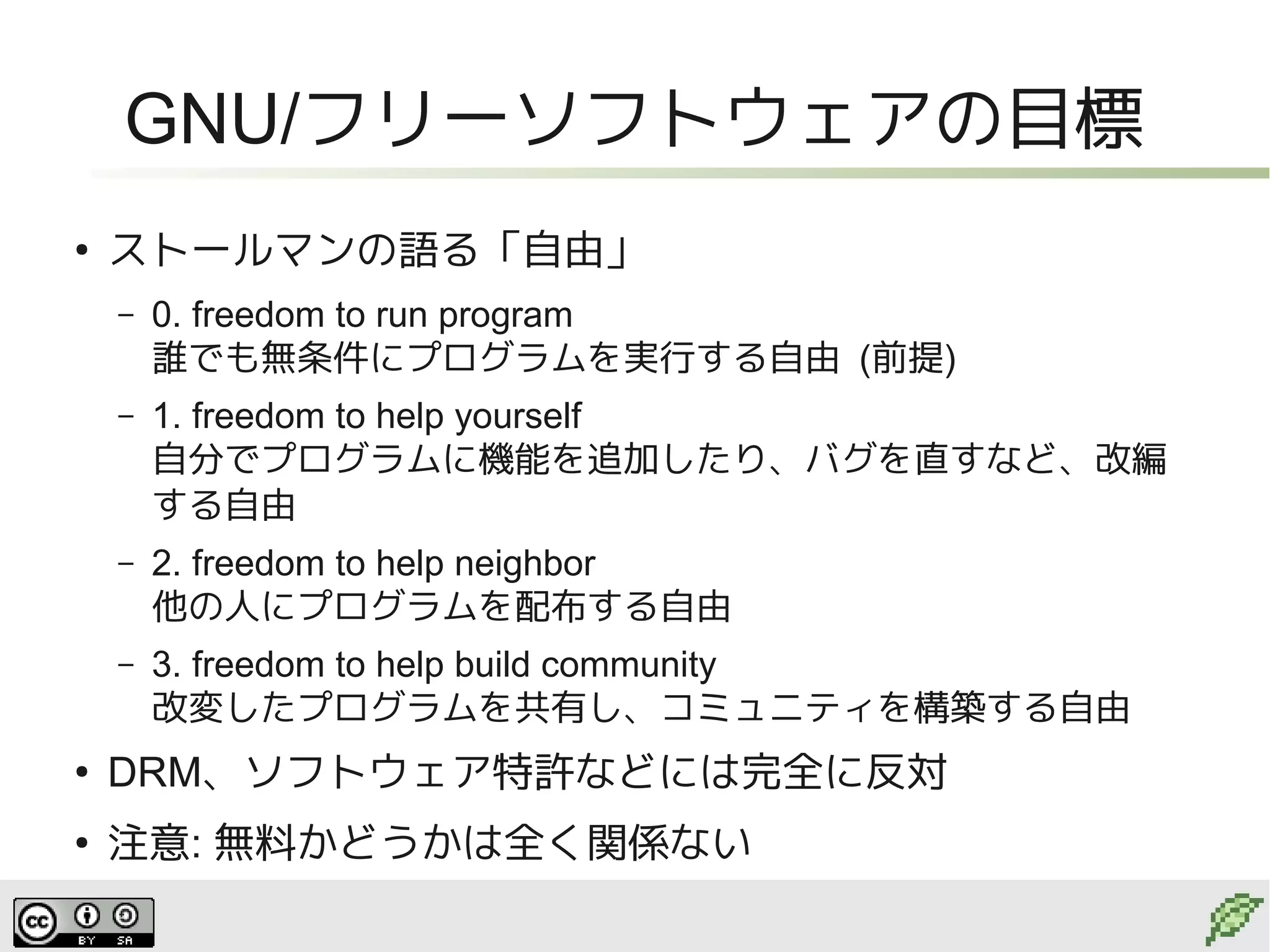 GNU/フリーソフトウェアの目標
●
    ストールマンの語る「自由」
    –   0. freedom to run program
        誰でも無条件にプログラムを実行する自由 (前提)
    –   1. freedom to help yourself
        自分でプログラムに機能を追加したり、バグを直すなど、改編
        する自由
    –   2. freedom to help neighbor
        他の人にプログラムを配布する自由
    –   3. freedom to help build community
        改変したプログラムを共有し、コミュニティを構築する自由
●
    DRM、ソフトウェア特許などには完全に反対
●
    注意: 無料かどうかは全く関係ない
 