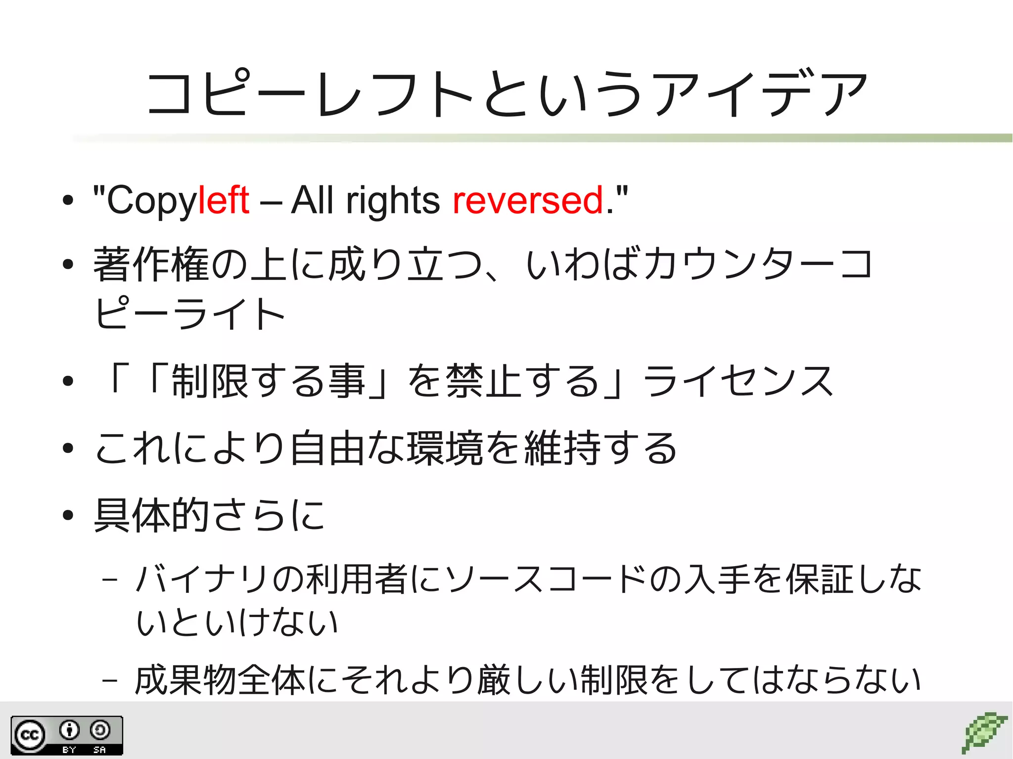 コピーレフトというアイデア
●   "Copyleft – All rights reversed."
●
    著作権の上に成り立つ、いわばカウンターコ
    ピーライト
●
    「「制限する事」を禁止する」ライセンス
●
    これにより自由な環境を維持する
●
    具体的さらに
    –   バイナリの利用者にソースコードの入手を保証しな
        いといけない
    –   成果物全体にそれより厳しい制限をしてはならない
 