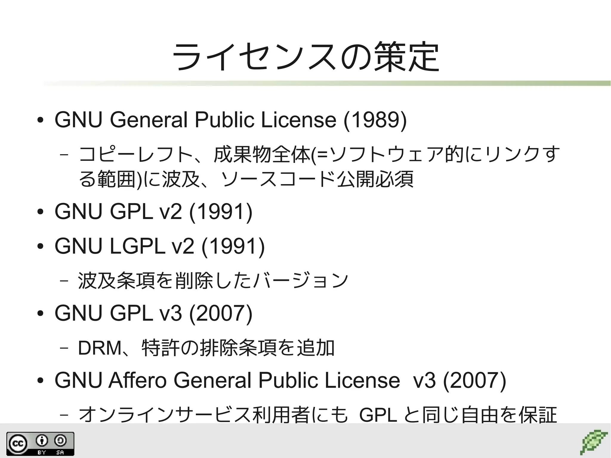 ライセンスの策定
●   GNU General Public License (1989)
    –   コピーレフト、成果物全体(=ソフトウェア的にリンクす
        る範囲)に波及、ソースコード公開必須
●   GNU GPL v2 (1991)
●   GNU LGPL v2 (1991)
    –   波及条項を削除したバージョン
●   GNU GPL v3 (2007)
    –   DRM、特許の排除条項を追加
●   GNU Affero General Public License v3 (2007)
    –   オンラインサービス利用者にも GPL と同じ自由を保証
 