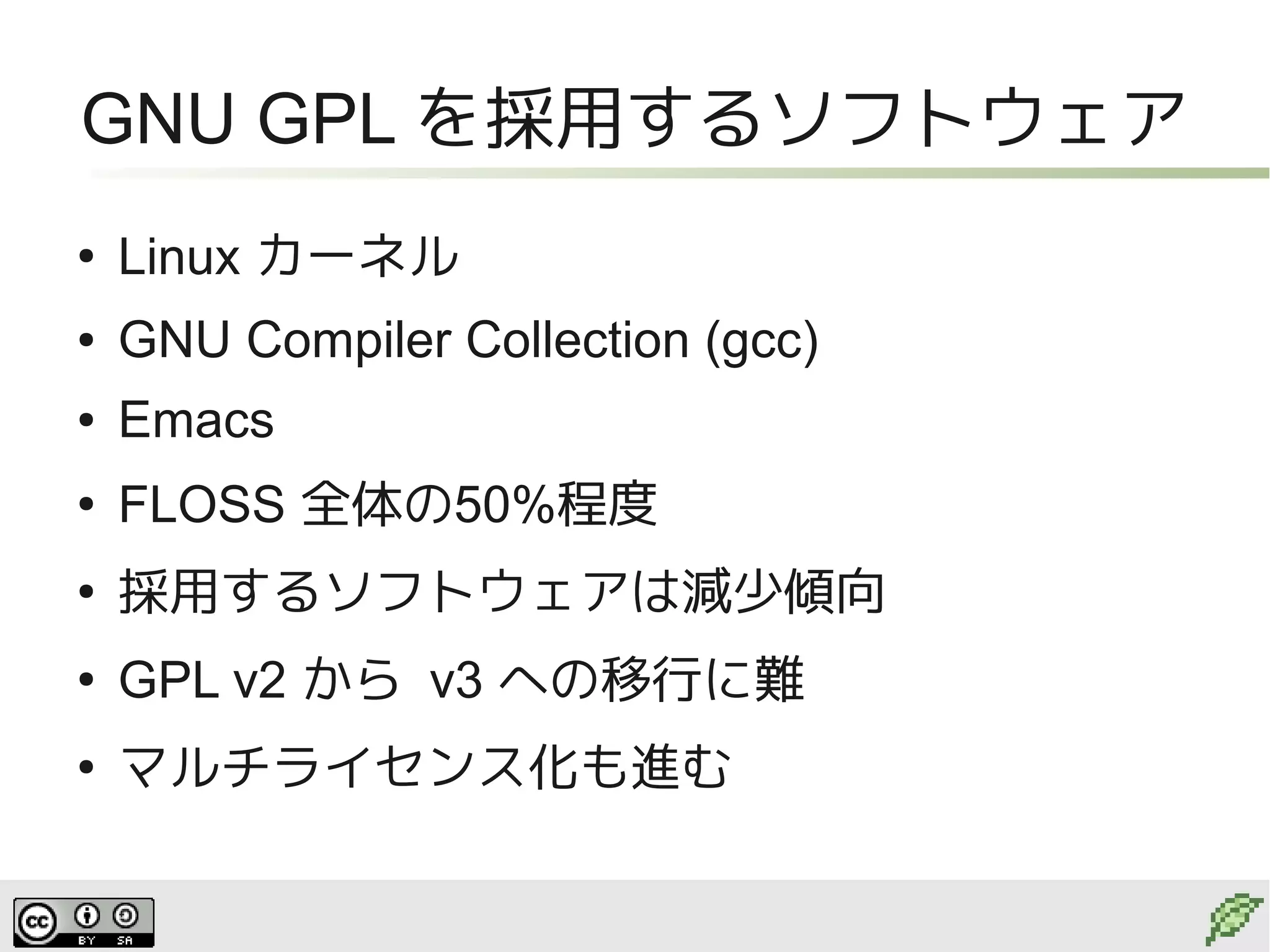 GNU GPL を採用するソフトウェア
●
    Linux カーネル
●   GNU Compiler Collection (gcc)
●   Emacs
●
    FLOSS 全体の50%程度
●
    採用するソフトウェアは減少傾向
●
    GPL v2 から v3 への移行に難
●
    マルチライセンス化も進む
 