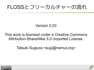FLOSSとフリーカルチャーの流れ


                 Version 0.03

This work is licensed under a Creative Commons
  Attribution-ShareAlike 3.0 Unported License.

      Tatsuki Sugiura <sugi@nemui.org>
 
