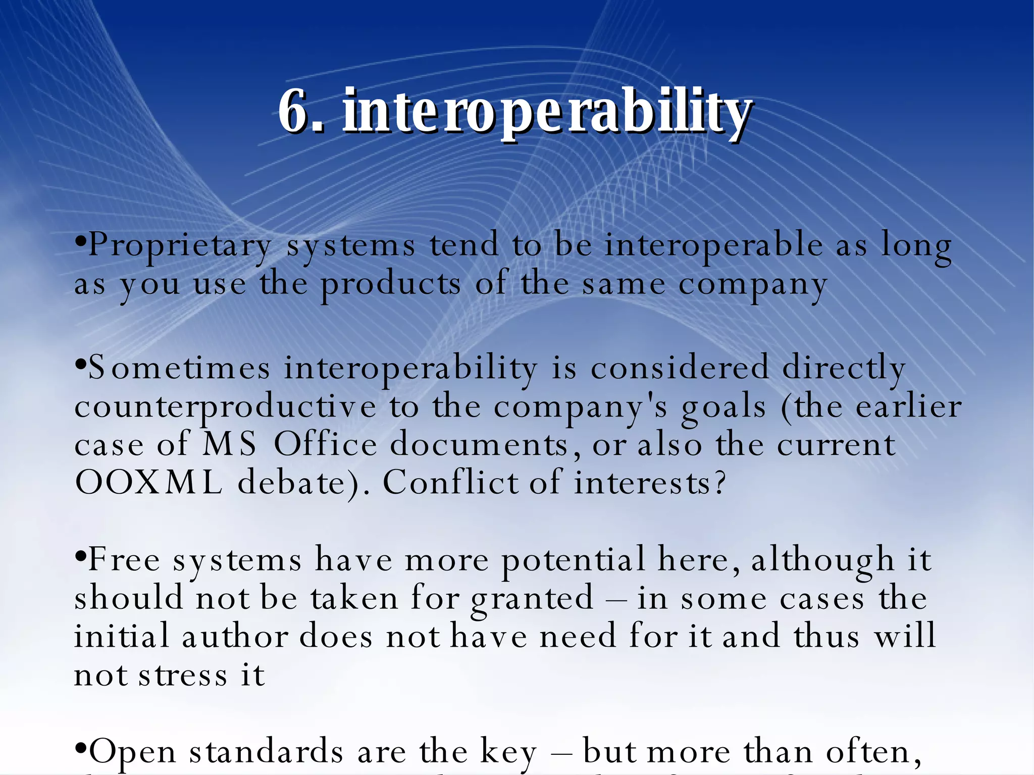 6. interoperability Proprietary systems tend to be interoperable as long as you use the products of the same company Sometimes interoperability is considered directly counterproductive to the company's goals (the earlier case of MS Office documents, or also the current OOXML debate). Conflict of interests? Free systems have more potential here, although it should not be taken for granted – in some cases the initial author does not have need for it and thus will not stress it Open standards are the key – but more than often, there is a strong correlation with software freedom 