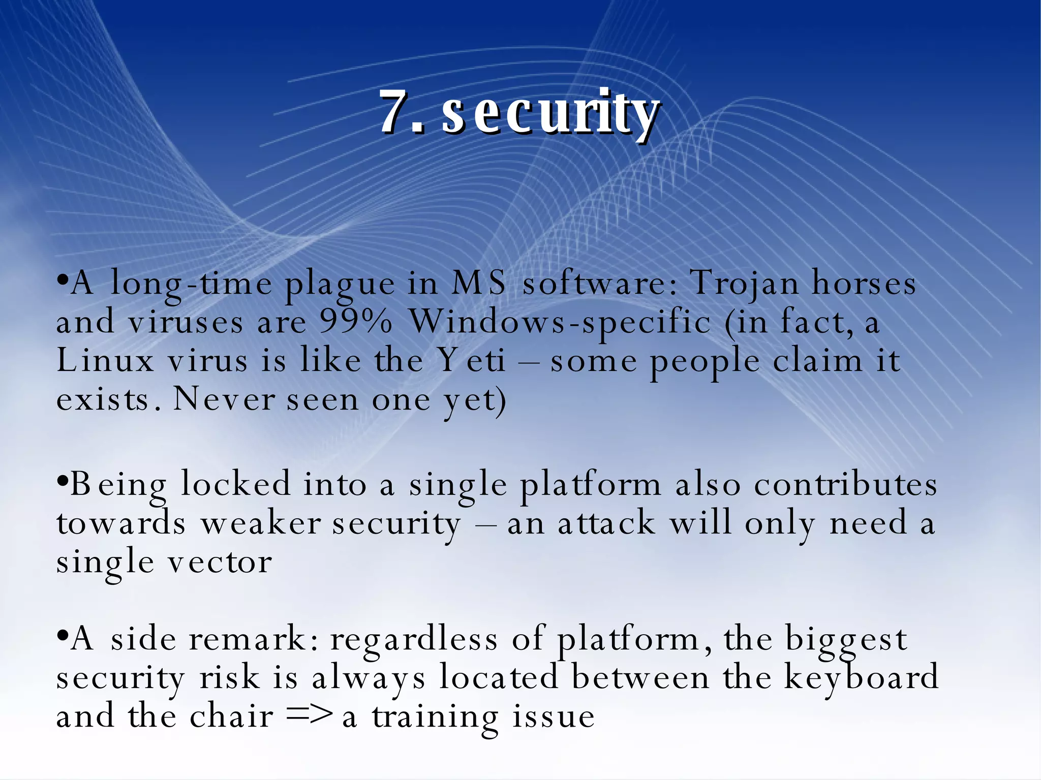 7. security A long-time plague in MS software: Trojan horses and viruses are 99% Windows-specific (in fact, a Linux virus is like the Yeti – some people claim it exists. Never seen one yet)‏ Being locked into a single platform also contributes towards weaker security – an attack will only need a single vector A side remark: regardless of platform, the biggest security risk is always located between the keyboard and the chair => a training issue 