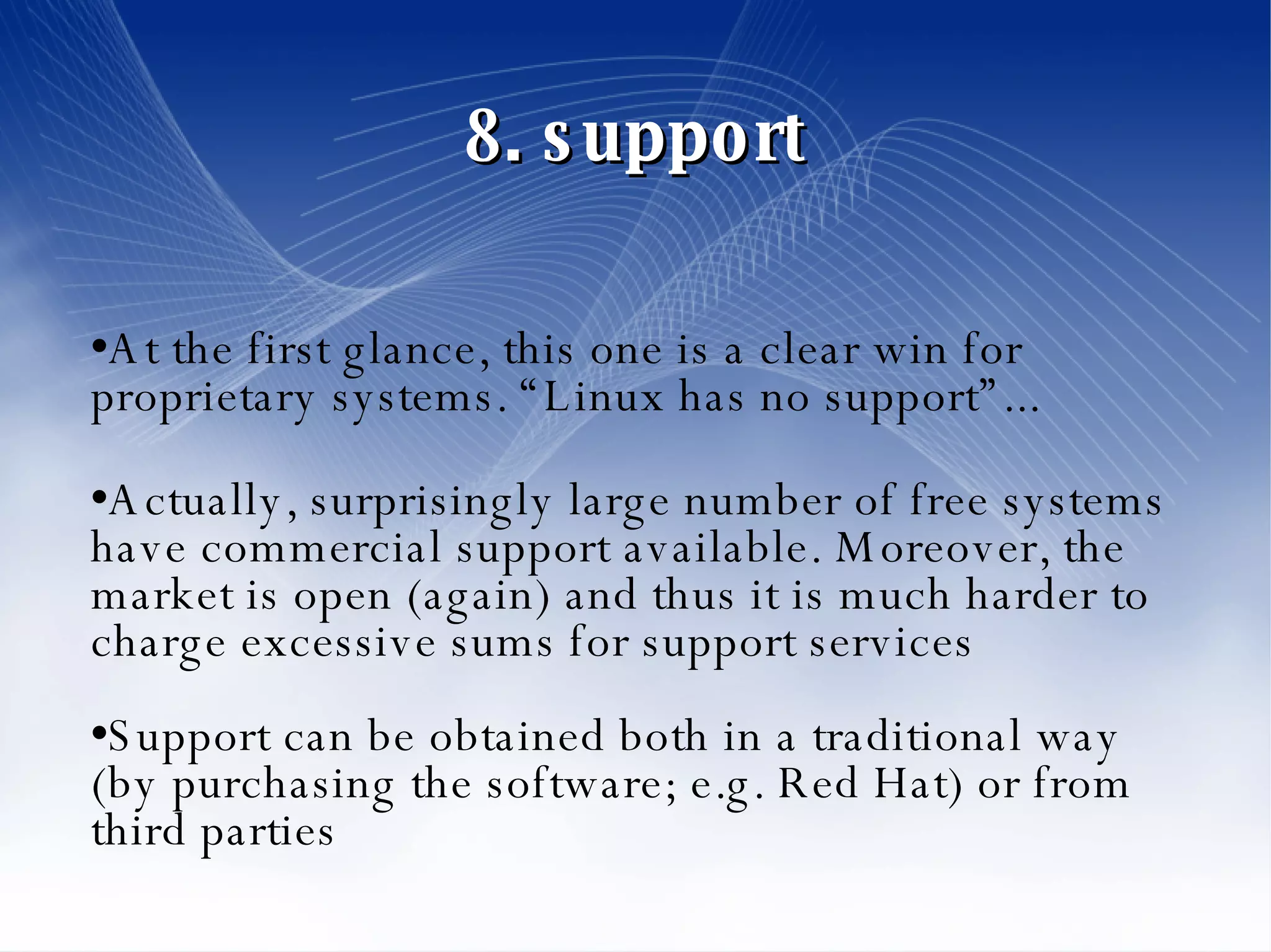 8. support At the first glance, this one is a clear win for proprietary systems. “Linux has no support”... Actually, surprisingly large number of free systems have commercial support available. Moreover, the market is open (again) and thus it is much harder to charge excessive sums for support services Support can be obtained both in a traditional way (by purchasing the software; e.g. Red Hat) or from third parties 