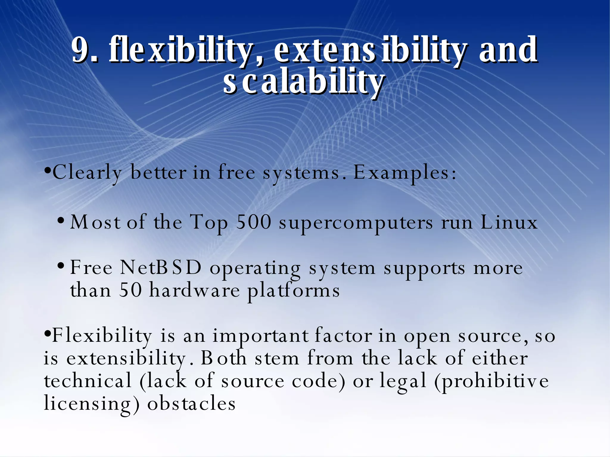 9. flexibility, extensibility and scalability Clearly better in free systems. Examples: Most of the Top 500 supercomputers run Linux Free NetBSD operating system supports more than 50 hardware platforms Flexibility is an important factor in open source, so is extensibility. Both stem from the lack of either technical (lack of source code) or legal (prohibitive licensing) obstacles 