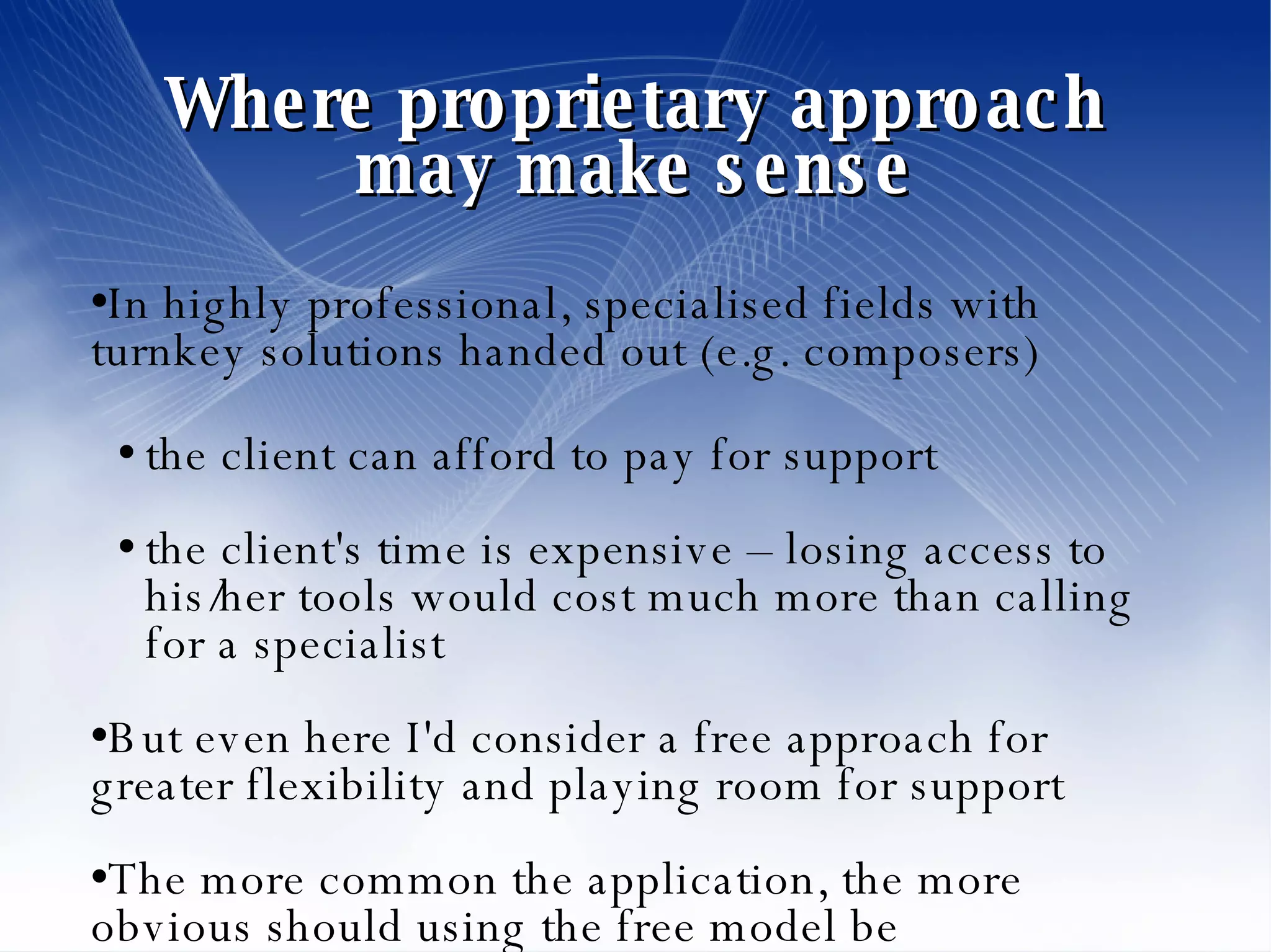 Where proprietary approach may make sense In highly professional, specialised fields with turnkey solutions handed out (e.g. composers)‏ the client can afford to pay for support the client's time is expensive – losing access to his/her tools would cost much more than calling for a specialist But even here I'd consider a free approach for greater flexibility and playing room for support The more common the application, the more obvious should using the free model be 