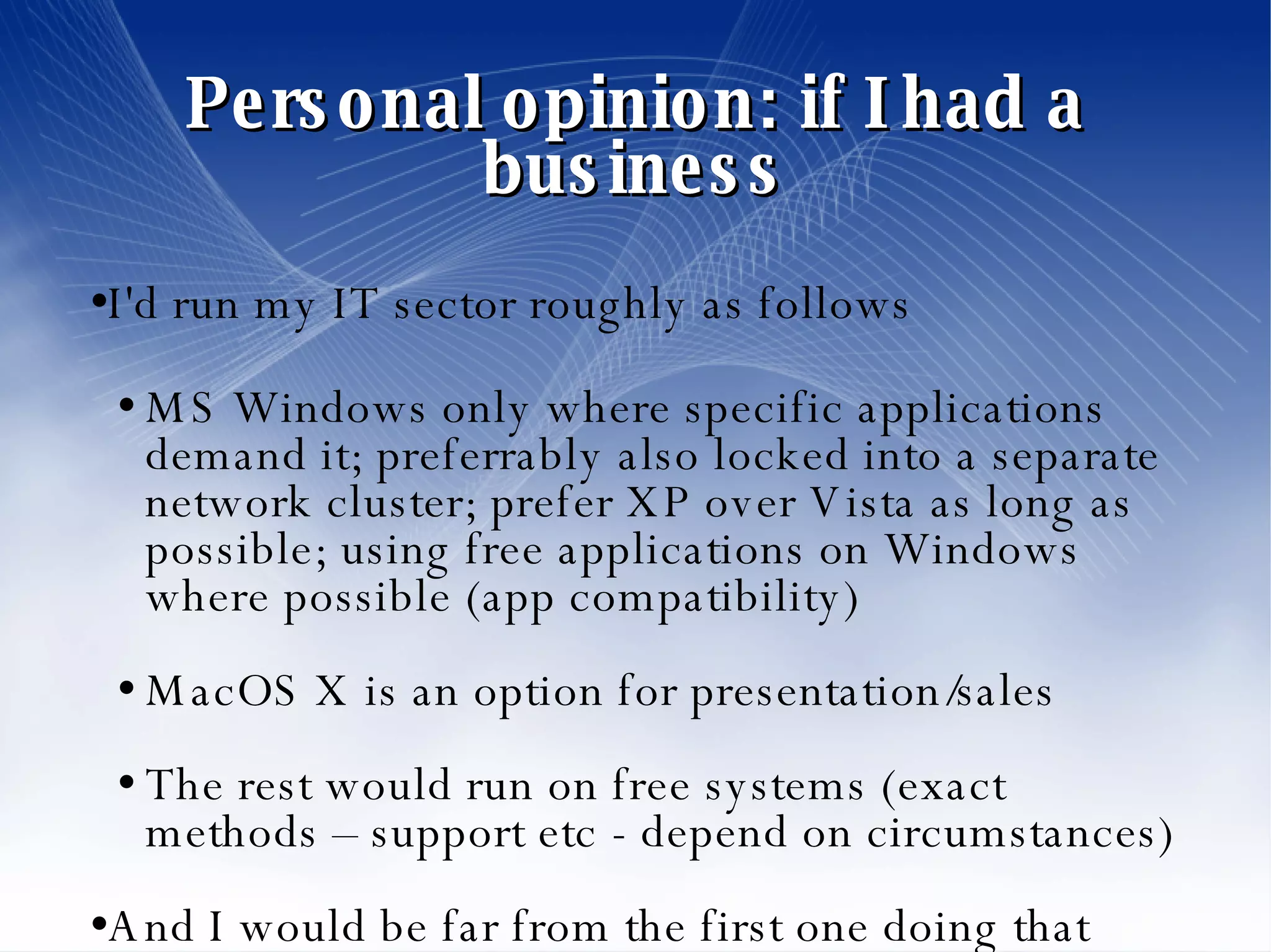 Personal opinion: if I had a business I'd run my IT sector roughly as follows MS Windows only where specific applications demand it; preferrably also locked into a separate network cluster; prefer XP over Vista as long as possible; using free applications on Windows where possible (app compatibility)‏ MacOS X is an option for presentation/sales The rest would run on free systems (exact methods – support etc - depend on circumstances)‏ And I would be far from the first one doing that 