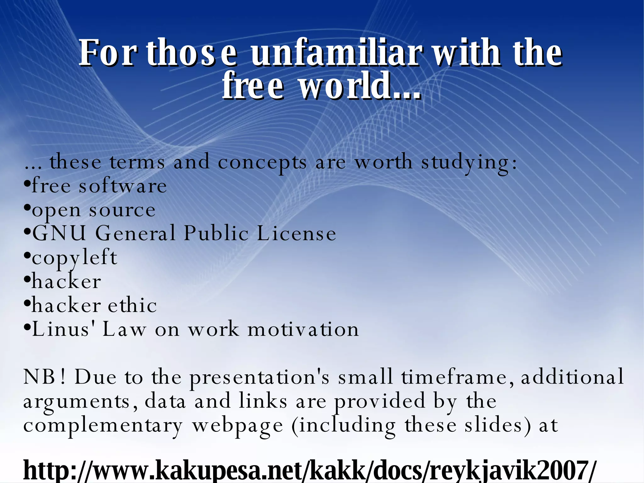 For those unfamiliar with the free world... ... these terms and concepts are worth studying: free software open source GNU General Public License copyleft hacker hacker ethic Linus' Law on work motivation NB! Due to the presentation's small timeframe, additional arguments, data and links are provided by the complementary webpage (including these slides) at http://www.kakupesa.net/kakk/docs/reykjavik2007/  