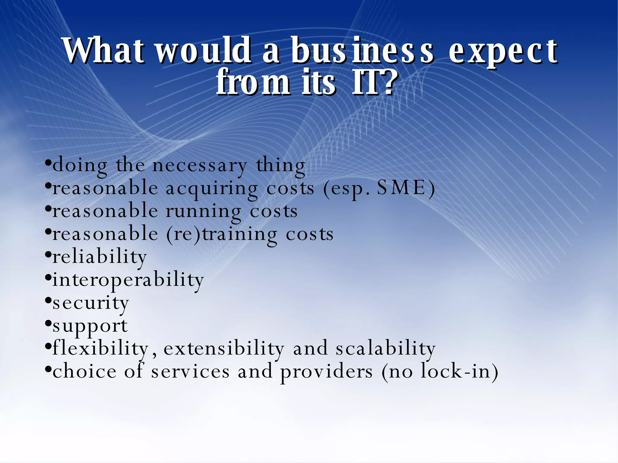 What would a business expect from its IT? doing the necessary thing reasonable acquiring costs (esp. SME)  reasonable running costs reasonable (re)training costs reliability interoperability security support flexibility, extensibility and scalability choice of services and providers (no lock-in)‏ 
