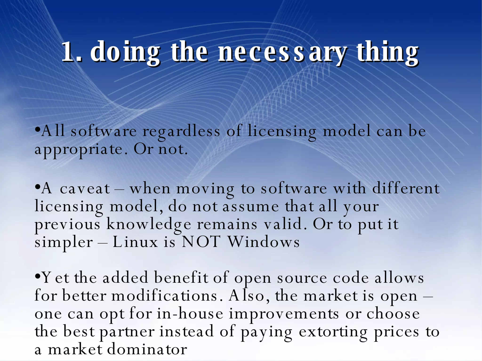 1. doing the necessary thing All software regardless of licensing model can be appropriate. Or not. A caveat – when moving to software with different licensing model, do not assume that all your previous knowledge remains valid. Or to put it simpler – Linux is NOT Windows Yet the added benefit of open source code allows for better modifications. Also, the market is open – one can opt for in-house improvements or choose the best partner instead of paying extorting prices to a market dominator 
