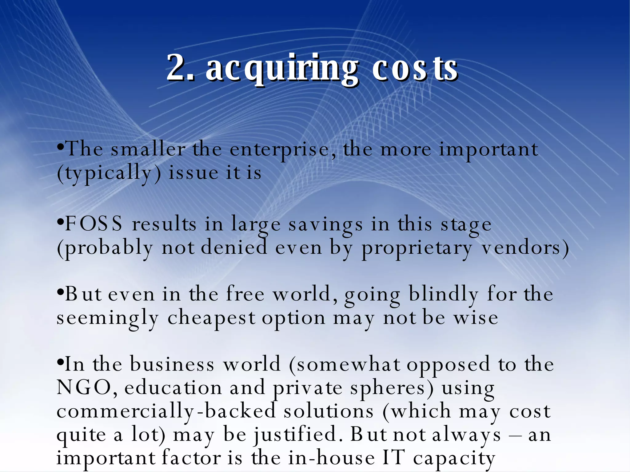 2. acquiring costs The smaller the enterprise, the more important (typically) issue it is FOSS results in large savings in this stage (probably not denied even by proprietary vendors)‏ But even in the free world, going blindly for the seemingly cheapest option may not be wise In the business world (somewhat opposed to the NGO, education and private spheres) using commercially-backed solutions (which may cost quite a lot) may be justified. But not always – an important factor is the in-house IT capacity 