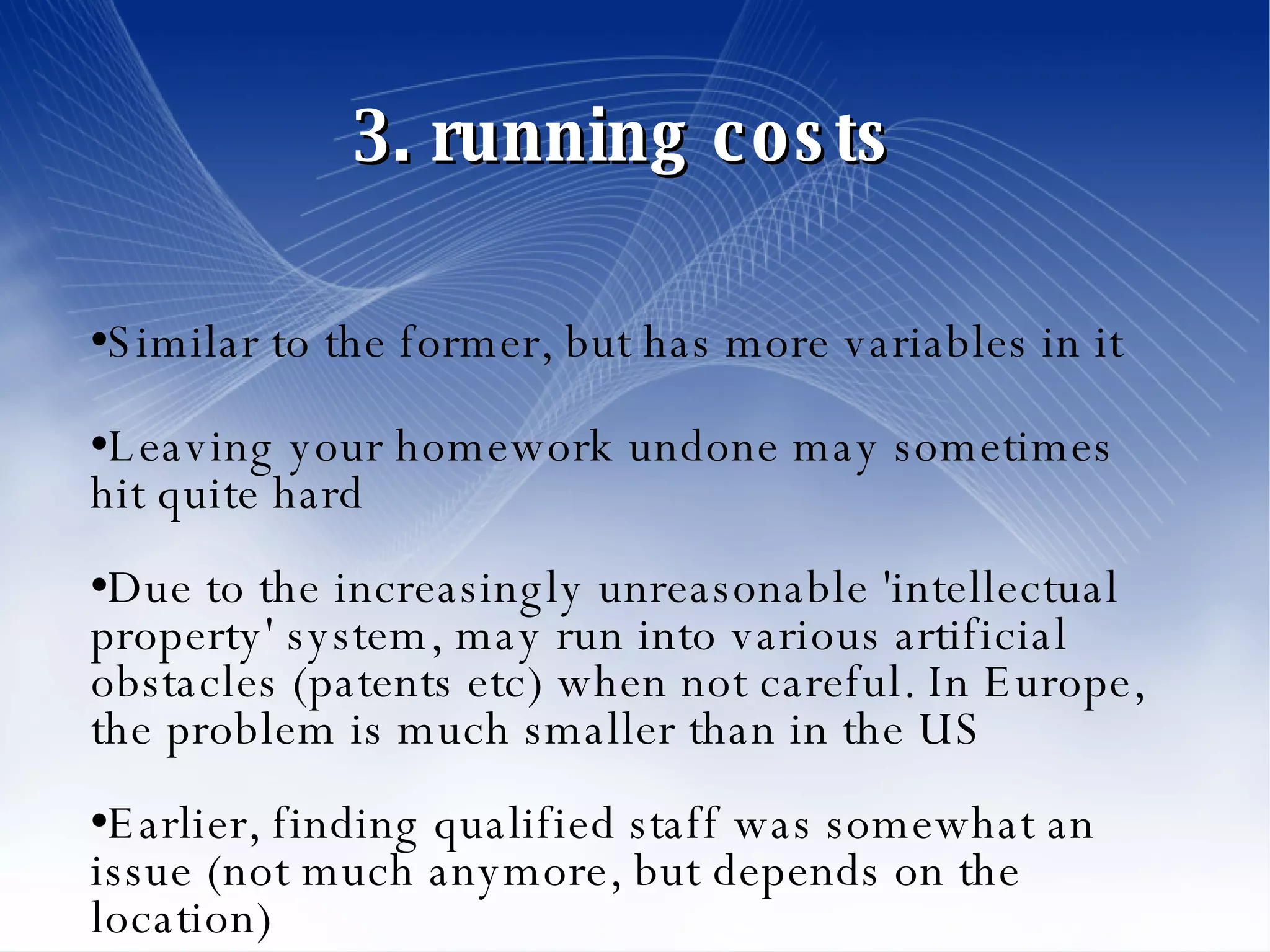 3. running costs  Similar to the former, but has more variables in it Leaving your homework undone may sometimes hit quite hard Due to the increasingly unreasonable 'intellectual property' system, may run into various artificial obstacles (patents etc) when not careful. In Europe, the problem is much smaller than in the US Earlier, finding qualified staff was somewhat an issue (not much anymore, but depends on the location)‏ 