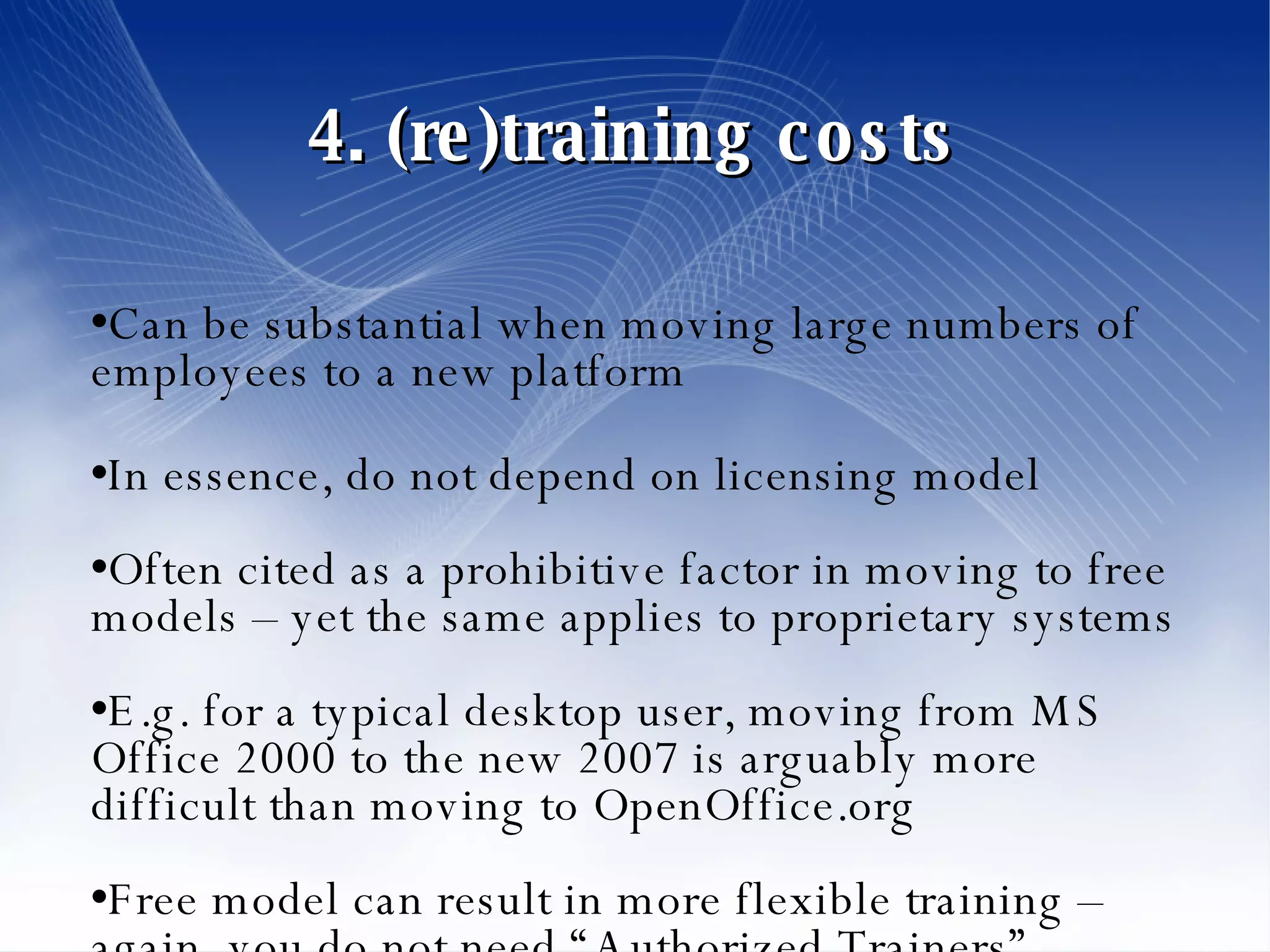 4. (re)training costs Can be substantial when moving large numbers of employees to a new platform In essence, do not depend on licensing model Often cited as a prohibitive factor in moving to free models – yet the same applies to proprietary systems E.g. for a typical desktop user, moving from MS Office 2000 to the new 2007 is arguably more difficult than moving to OpenOffice.org Free model can result in more flexible training – again, you do not need “Authorized Trainers” 