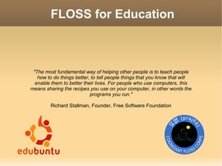 FLOSS for Education



 The most fundamental way of helping other people is to teach people
   how to do things better, to tell people things that you know that will
  enable them to better their lives. For people who use computers, this
means sharing the recipes you use on your computer, in other words the
                           programs you run.

         Richard Stallman, Founder, Free Software Foundation
 