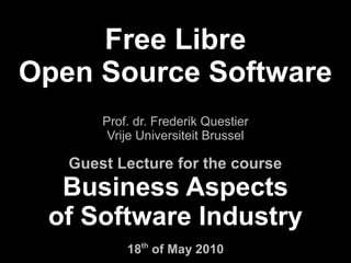 Free Libre
Open Source Software
       Prof. dr. Frederik Questier
        Vrije Universiteit Brussel

   Guest Lecture for the course
  Business Aspects
 of Software Industry
           18th of May 2010
 
