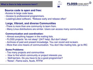 What is there to help someone learn? Source code is open and free:   Access to large code base. Access to professional programmers. Leading/Latest software. “Release early and release often” Large, Vibrant, and diverse Communities There is more than one community to learn from. Many Linux distributions are similar. Users can access many communities. Communication and coordination: Almost everything happen in the mailing lists.  FLOSS projects “do not sleep” (24/7 help). But don’t sleep! Archives of past and present knowledge. You can revisit and re-learn. - More than one means of communication. You don’t like mailing lists, go to IRC Some Problems: - Too many projects and communities -  How to find which community or project interests you -  Skill barriers. Do you have to be a good programmer? - “Noise”, Flame-wars, feuds, RTFM  