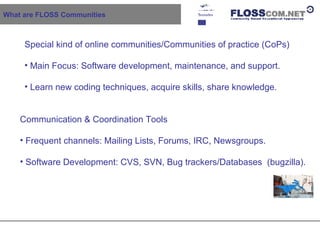 What are FLOSS Communities Special kind of online communities/Communities of practice (CoPs) Main Focus: Software development, maintenance, and support. Learn new coding techniques, acquire skills, share knowledge. Communication & Coordination Tools Frequent channels: Mailing Lists, Forums, IRC, Newsgroups. Software Development: CVS, SVN, Bug trackers/Databases  (bugzilla). 