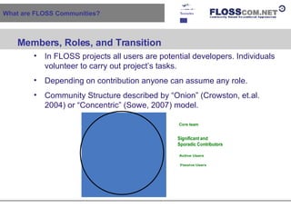 What are FLOSS Communities? Members, Roles, and Transition   In FLOSS projects all users are potential developers. Individuals volunteer to carry out project’s tasks. Depending on contribution anyone can assume any role. Community Structure described by “Onion” (Crowston, et.al. 2004) or “Concentric” (Sowe, 2007) model. 