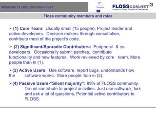 What are FLOSS Communities?  (1) Core Team :  Usually small (15 people), Project leader and  active developers.  Decision makers through consultation,  contribute most of the project’s code.  (2)   Significant/Sporadic Contributors:   Peripheral  & co- developers.  Occasionally submit patches,  contribute  functionality and new features.  Work reviewed by core  team. More people than in (1). (3) Active Users :  Use software, report bugs, understands how the  software works.  More people than in (2). (4) Passive Users-”Silent majority”:  99% of FLOSS community.  Do not contribute to project activities. Just use software,  lurk  and ask a lot of questions. Potential active contributors to  FLOSS. Floss community members and roles 
