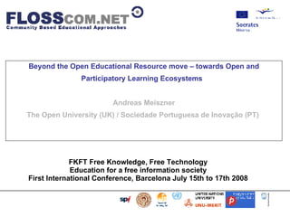 Beyond the Open Educational Resource move – towards Open and Participatory Learning Ecosystems   Andreas Meiszner The Open University (UK) / Sociedade Portuguesa de Inovação (PT)  FKFT Free Knowledge, Free Technology  Education for a free information society  First International Conference, Barcelona July 15th to 17th 2008                            