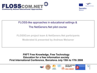                         




                           FLOSS-like approaches in educational settings 
                                   The NetGeners.Net pilot course


                      FLOSSCom project team  NetGeners.Net participants
                              Moderated  presented by Andreas Meiszner




                        FKFT Free Knowledge, Free Technology
                        Education for a free information society
           First International Conference, Barcelona July 15th to 17th 2008
 