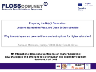 Preparing the Ne(x)t Generation:
          Lessons learnt from Free/Libre Open Source Software


Why free and open are pre-conditions and not options for higher education!


           Andreas Meiszner, Rüdiger Glott, Sulayman K. Sowe


    4th International Barcelona Conference on Higher Education:
new challenges and emerging roles for human and social development
                         Barcelona, April 2008
 