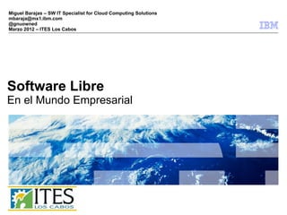 Miguel Barajas – SW IT Specialist for Cloud Computing Solutions
mbaraja@mx1.ibm.com
@gnuowned
Marzo 2012 – ITES Los Cabos




Software Libre
En el Mundo Empresarial




                                                                  © 2009 IBM Corporation
 