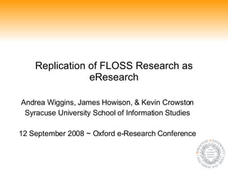 Replication of FLOSS Research as eResearch Andrea Wiggins, James Howison, & Kevin Crowston Syracuse University School of Information Studies 12 September 2008 ~ Oxford e-Research Conference 