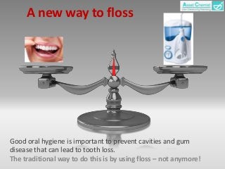 A new way to floss 
Good oral hygiene is important to prevent cavities and gum 
disease that can lead to tooth loss. 
The traditional way to do this is by using floss – not anymore! 
 