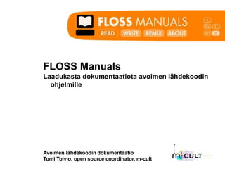 FLOSS Manuals
Laadukasta dokumentaatiota avoimen lähdekoodin
  ohjelmille




Avoimen lähdekoodin dokumentaatio
Tomi Toivio, open source coordinator, m-cult
 