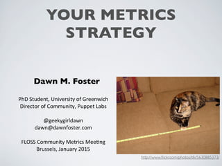 YOUR METRICS
STRATEGY
Dawn M. Foster
PhD	
  Student,	
  University	
  of	
  Greenwich
Director	
  of	
  Community,	
  Puppet	
  Labs
@geekygirldawn
dawn@dawnfoster.com
FLOSS	
  Community	
  Metrics	
  MeeEng
Brussels,	
  January	
  2015
http://www.ﬂickr.com/photos/tlk/5630885373/
 