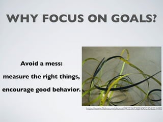 WHY FOCUS ON GOALS?
Avoid a mess:
measure the right things,
encourage good behavior.
https://www.ﬂickr.com/photos/94255673@N00/2156221490
 