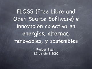 FLOSS (Free Libre and
Open Source Software) e
 innovación colectiva en
   energías, alternas,
renovables, y sostenibles
        Rodger Evans
       27 de abril 2010
 