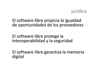 jurídica
El software libre propicia la igualdad 
El f        lib       i i l i ld d
de oportunidades de los proveedores
     p                    p

El software libre protege la 
El ft       lib      t    l
interoperabilidad y la seguridad
       p           y     g

El software libre garantiza la memoria 
El ft       lib        ti l         i
digital
  g
 