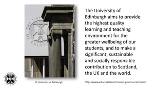 © University of Edinburgh
The University of
Edinburgh aims to provide
the highest quality
learning and teaching
environment for the
greater wellbeing of our
students, and to make a
significant, sustainable
and socially responsible
contribution to Scotland,
the UK and the world.
https://www.ed.ac.uk/about/mission-governance/mission
 