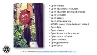 • Open licenses
• Open educational resources
• Open education policy and practice
• Open textbooks
• Open badges
• Open online courses
• MOOCs (a very contested open space.)
• Open data
• Open science
• Open Access scholarly works
• Open source software
• Open standards
• Open government
• Open GLAM
CC BY 2.0, iamdogjunkie, https://www.flickr.com/photos/lamdogjunkie/9728621392/
 