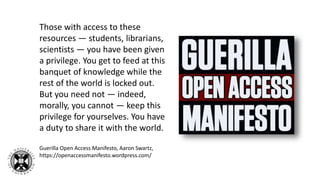 Those with access to these
resources — students, librarians,
scientists — you have been given
a privilege. You get to feed at this
banquet of knowledge while the
rest of the world is locked out.
But you need not — indeed,
morally, you cannot — keep this
privilege for yourselves. You have
a duty to share it with the world.
Guerilla Open Access Manifesto, Aaron Swartz,
https://openaccessmanifesto.wordpress.com/
 