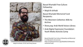Bassel Khartabil Free Culture
Fellowship:
• Majd Al-shihabi
Bassel Khartabil Memorial Fund
Recipients:
• The Mosireen Collective: 858.ma
Archive
• Sharq.org: Arab World Voices Library
• Arab Digital Expression Foundation:
Youth Media Activists Camp
Bassel Khartabil Free Culture Fellowship and Memorial
Fund Recipients Announced,
https://creativecommons.org/2018/04/15/fellowship-
memorial-fund/Majd Al-shihabi, CC BY, Ziad Tareq Hassan
 