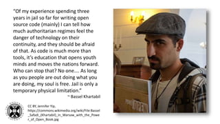 “Of my experience spending three
years in jail so far for writing open
source code (mainly) I can tell how
much authoritarian regimes feel the
danger of technology on their
continuity, and they should be afraid
of that. As code is much more than
tools, it’s education that opens youth
minds and moves the nations forward.
Who can stop that? No one…. As long
as you people are out doing what you
are doing, my soul is free. Jail is only a
temporary physical limitation.”
~ Bassel Khartabil
CC BY, Jennifer Yip,
https://commons.wikimedia.org/wiki/File:Bassel
_Safadi_(Khartabil)_in_Warsaw_with_the_Powe
r_of_Open_Book.jpg
 