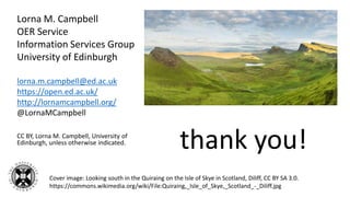 Lorna M. Campbell
OER Service
Information Services Group
University of Edinburgh
lorna.m.campbell@ed.ac.uk
https://open.ed.ac.uk/
http://lornamcampbell.org/
@LornaMCampbell
CC BY, Lorna M. Campbell, University of
Edinburgh, unless otherwise indicated.
thank you!
Cover image: Looking south in the Quiraing on the Isle of Skye in Scotland, Diliff, CC BY SA 3.0.
https://commons.wikimedia.org/wiki/File:Quiraing,_Isle_of_Skye,_Scotland_-_Diliff.jpg
 