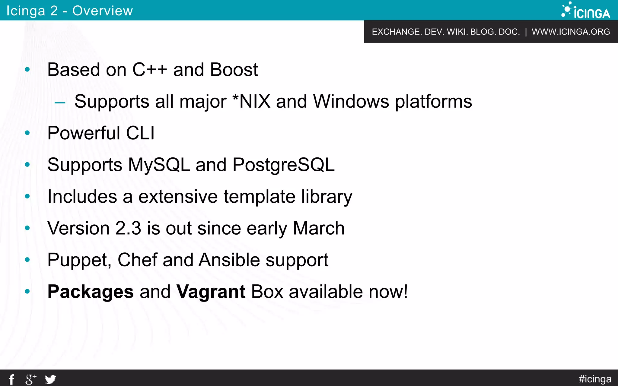 EXCHANGE. DEV. WIKI. BLOG. DOC. | WWW.ICINGA.ORG
#icinga
Icinga 2 - Overview
• Based on C++ and Boost
– Supports all major *NIX and Windows platforms
• Powerful CLI
• Supports MySQL and PostgreSQL
• Includes a extensive template library
• Version 2.3 is out since early March
• Puppet, Chef and Ansible support
• Packages and Vagrant Box available now!
 