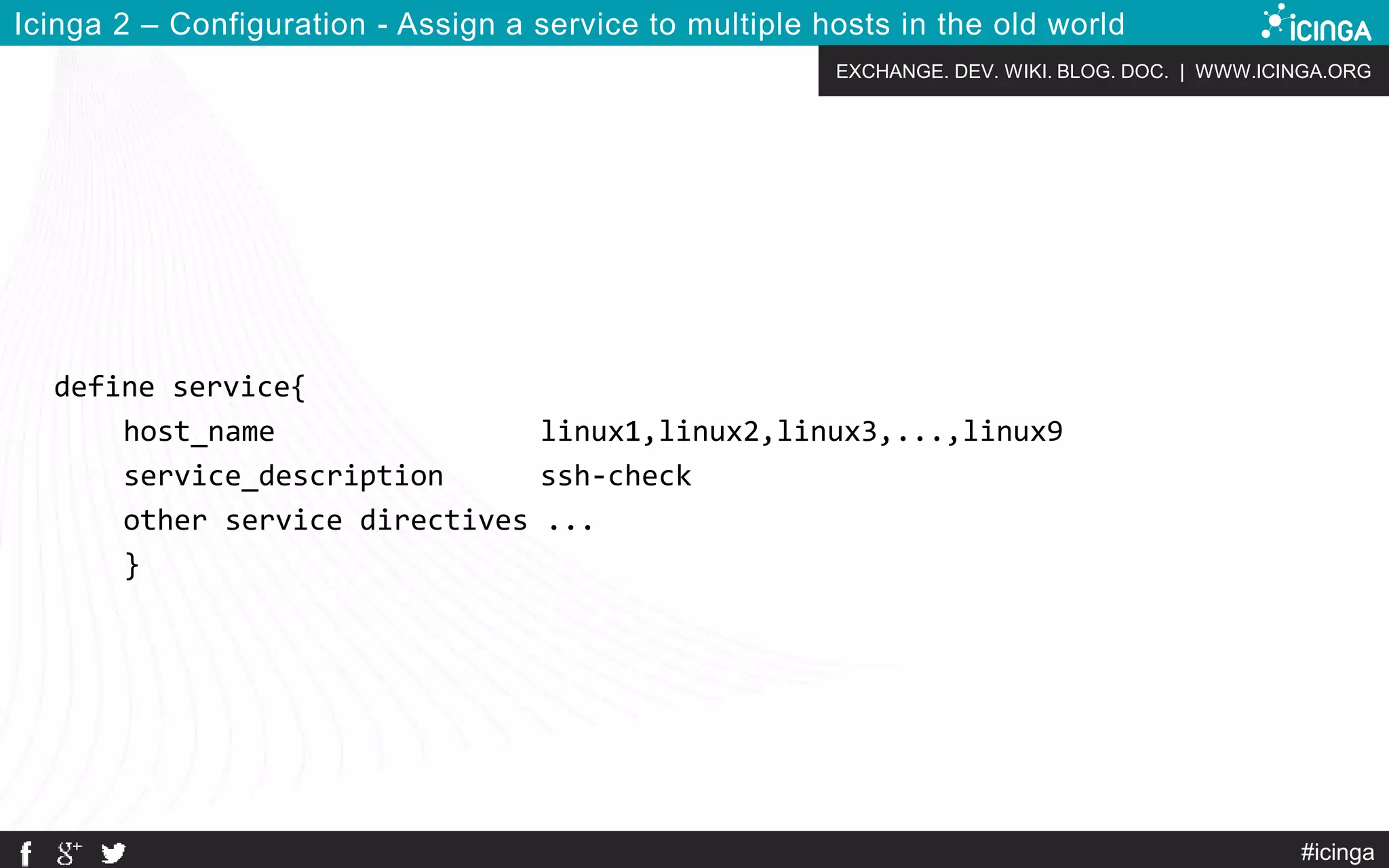 EXCHANGE. DEV. WIKI. BLOG. DOC. | WWW.ICINGA.ORG
Icinga 2 – Configuration - Assign a service to multiple hosts in the old world
define service{
host_name linux1,linux2,linux3,...,linux9
service_description ssh-check
other service directives ...
}
#icinga
 