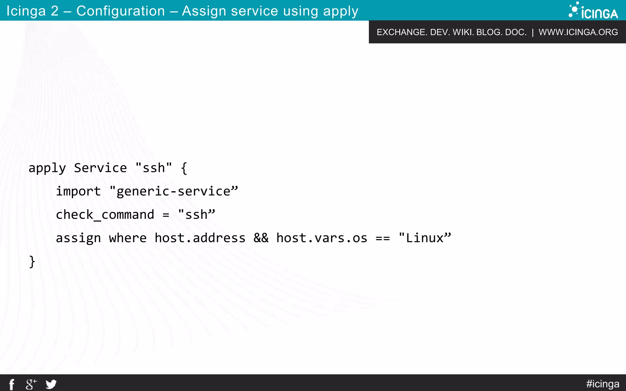 EXCHANGE. DEV. WIKI. BLOG. DOC. | WWW.ICINGA.ORG
#icinga
Icinga 2 – Configuration – Assign service using apply
apply Service "ssh" {
import "generic-service”
check_command = "ssh”
assign where host.address && host.vars.os == "Linux”
}
 