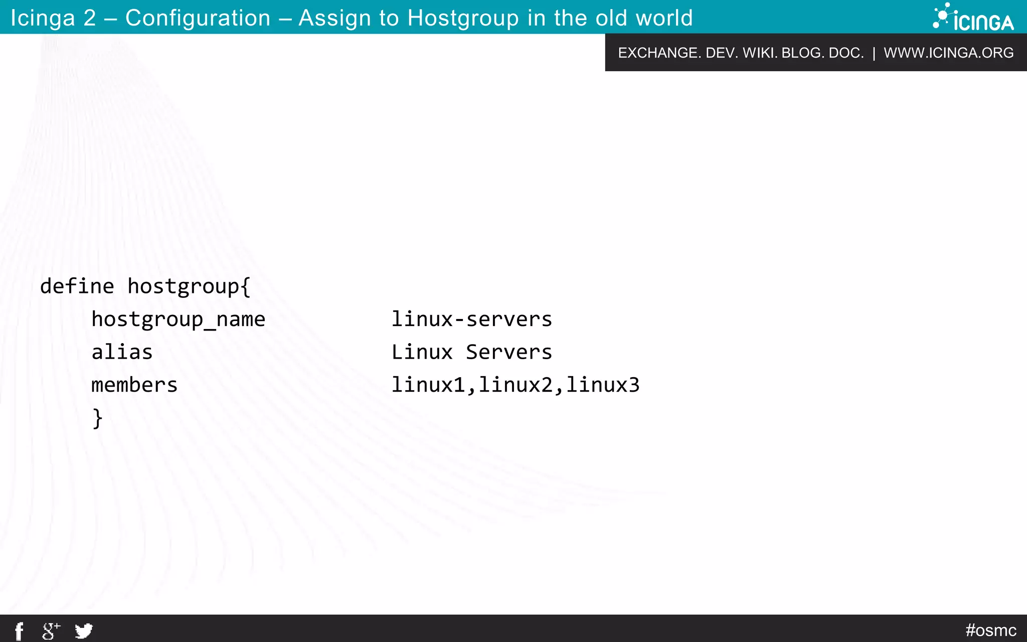 EXCHANGE. DEV. WIKI. BLOG. DOC. | WWW.ICINGA.ORG
#osmc
Icinga 2 – Configuration – Assign to Hostgroup in the old world
define hostgroup{
hostgroup_name linux-servers
alias Linux Servers
members linux1,linux2,linux3
}
 